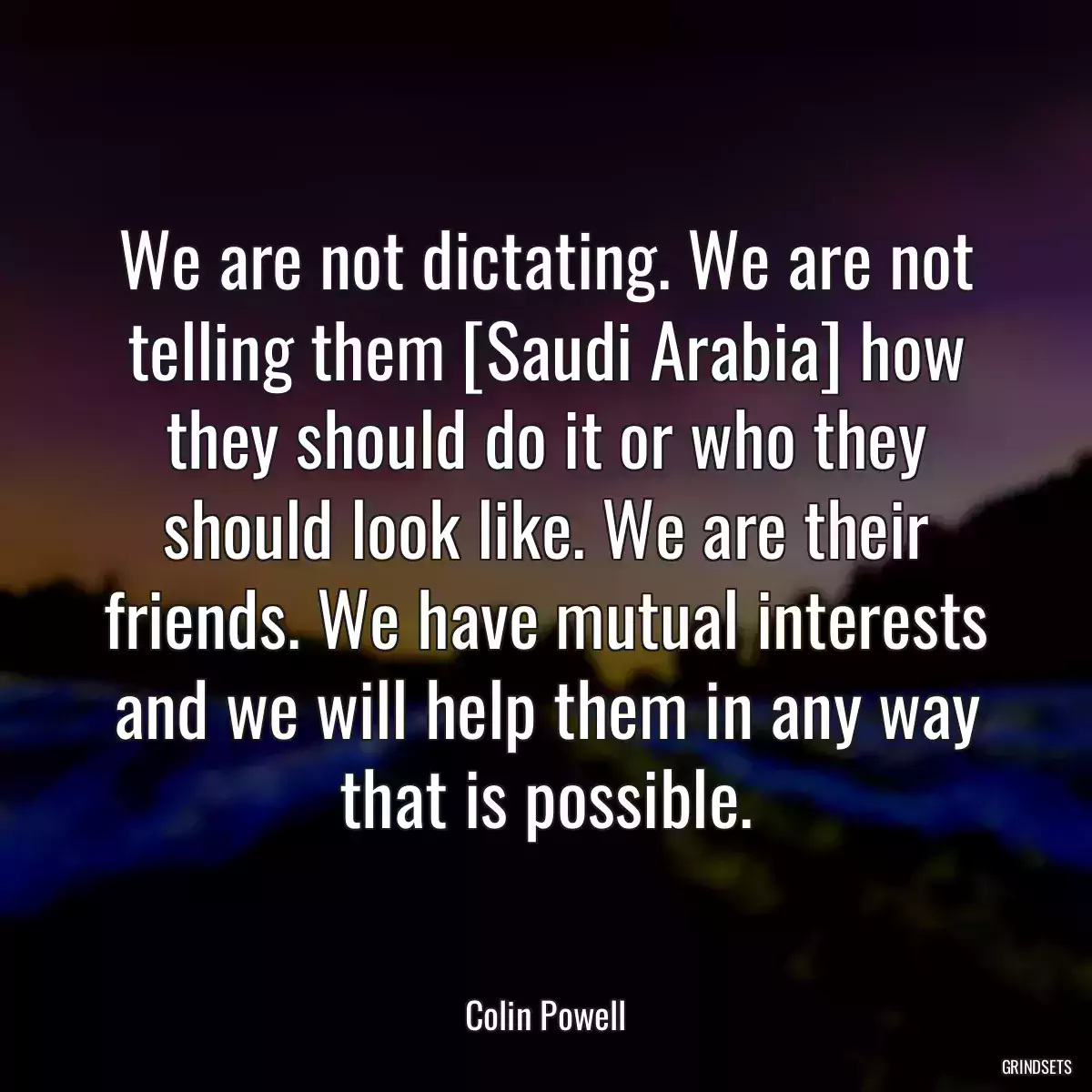 We are not dictating. We are not telling them [Saudi Arabia] how they should do it or who they should look like. We are their friends. We have mutual interests and we will help them in any way that is possible.