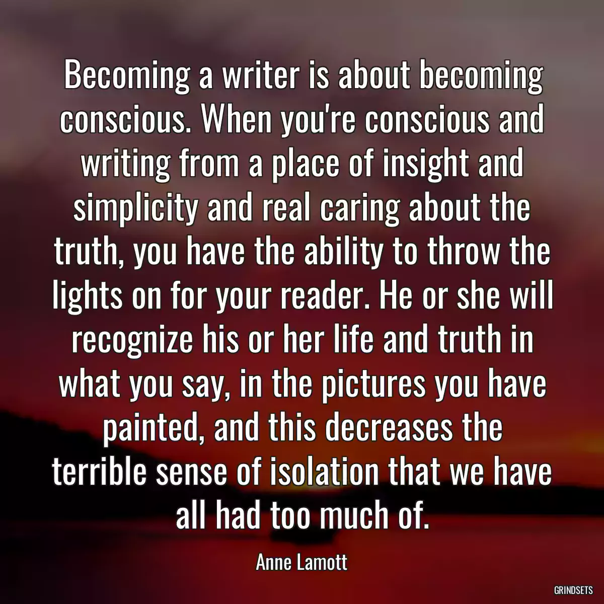 Becoming a writer is about becoming conscious. When you\'re conscious and writing from a place of insight and simplicity and real caring about the truth, you have the ability to throw the lights on for your reader. He or she will recognize his or her life and truth in what you say, in the pictures you have painted, and this decreases the terrible sense of isolation that we have all had too much of.