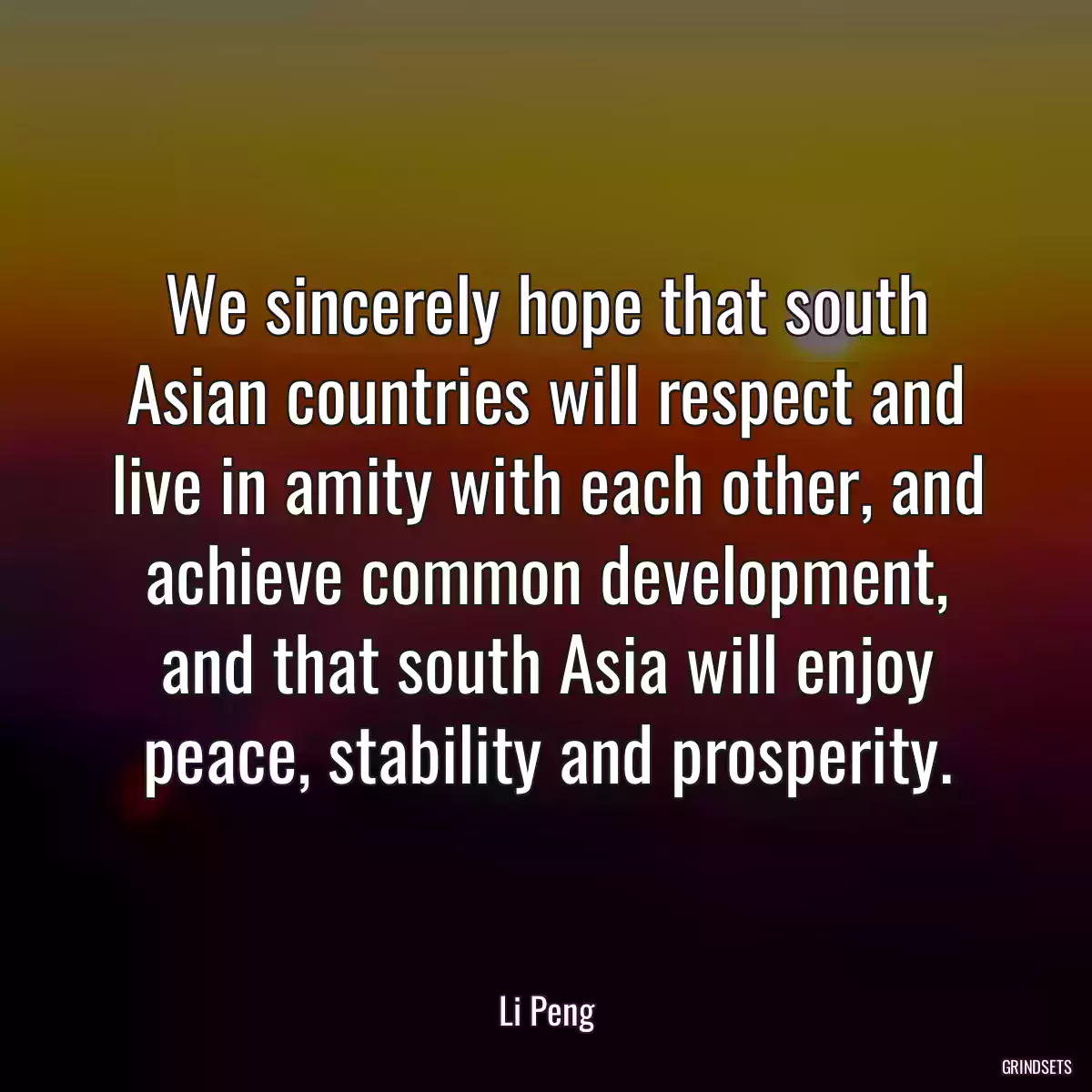 We sincerely hope that south Asian countries will respect and live in amity with each other, and achieve common development, and that south Asia will enjoy peace, stability and prosperity.