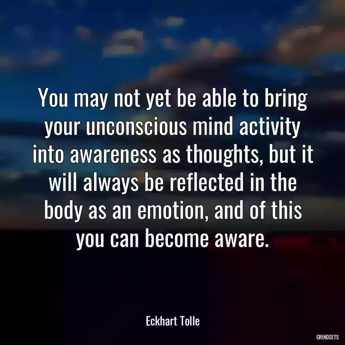 You may not yet be able to bring your unconscious mind activity into awareness as thoughts, but it will always be reflected in the body as an emotion, and of this you can become aware.