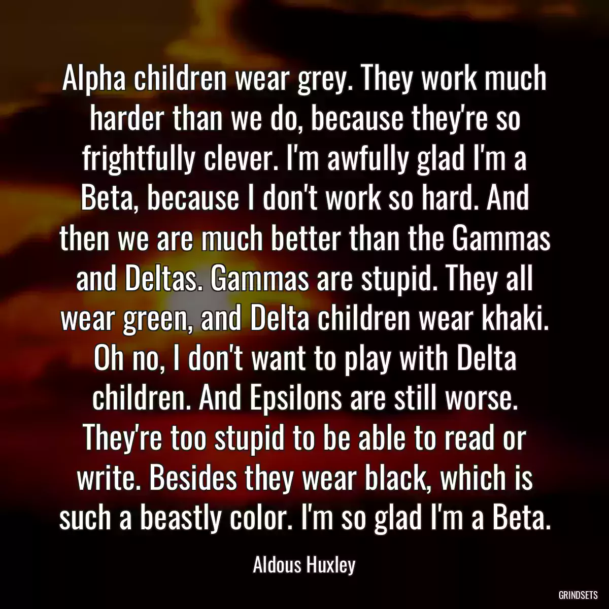 Alpha children wear grey. They work much harder than we do, because they\'re so frightfully clever. I\'m awfully glad I\'m a Beta, because I don\'t work so hard. And then we are much better than the Gammas and Deltas. Gammas are stupid. They all wear green, and Delta children wear khaki. Oh no, I don\'t want to play with Delta children. And Epsilons are still worse. They\'re too stupid to be able to read or write. Besides they wear black, which is such a beastly color. I\'m so glad I\'m a Beta.