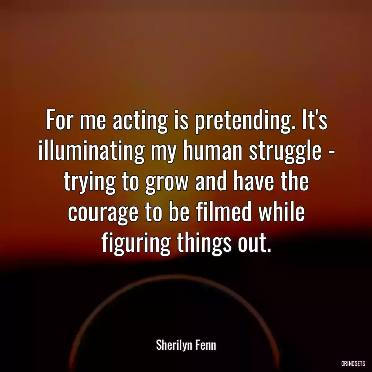 For me acting is pretending. It\'s illuminating my human struggle - trying to grow and have the courage to be filmed while figuring things out.