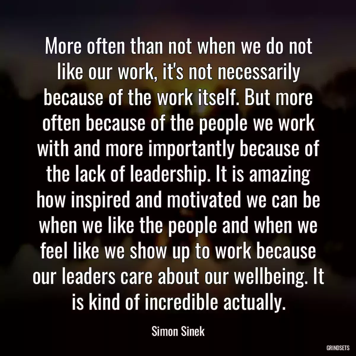 More often than not when we do not like our work, it\'s not necessarily because of the work itself. But more often because of the people we work with and more importantly because of the lack of leadership. It is amazing how inspired and motivated we can be when we like the people and when we feel like we show up to work because our leaders care about our wellbeing. It is kind of incredible actually.