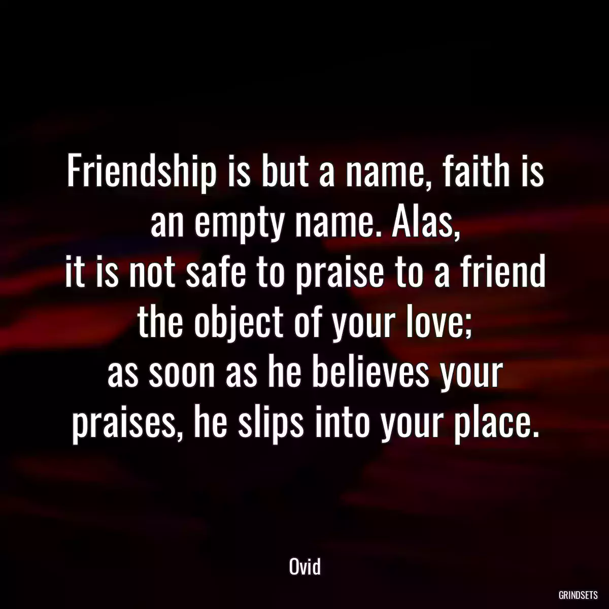 Friendship is but a name, faith is an empty name. Alas,
it is not safe to praise to a friend the object of your love;
as soon as he believes your praises, he slips into your place.