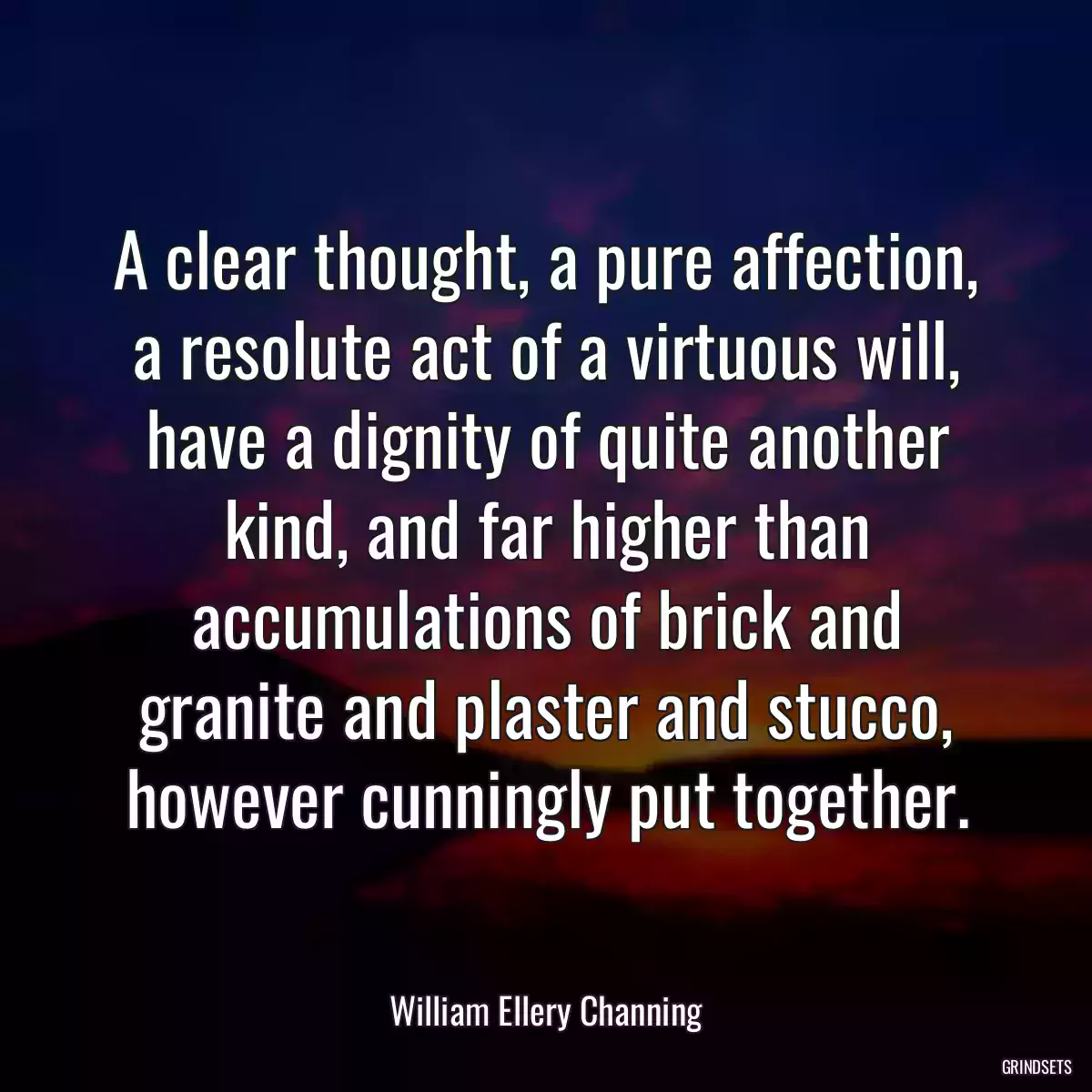 A clear thought, a pure affection, a resolute act of a virtuous will, have a dignity of quite another kind, and far higher than accumulations of brick and granite and plaster and stucco, however cunningly put together.