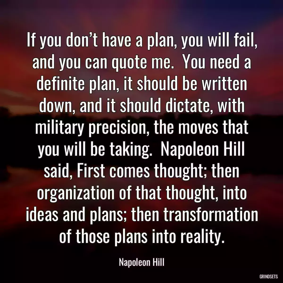 If you don’t have a plan, you will fail, and you can quote me.  You need a definite plan, it should be written down, and it should dictate, with military precision, the moves that you will be taking.  Napoleon Hill said, First comes thought; then organization of that thought, into ideas and plans; then transformation of those plans into reality.