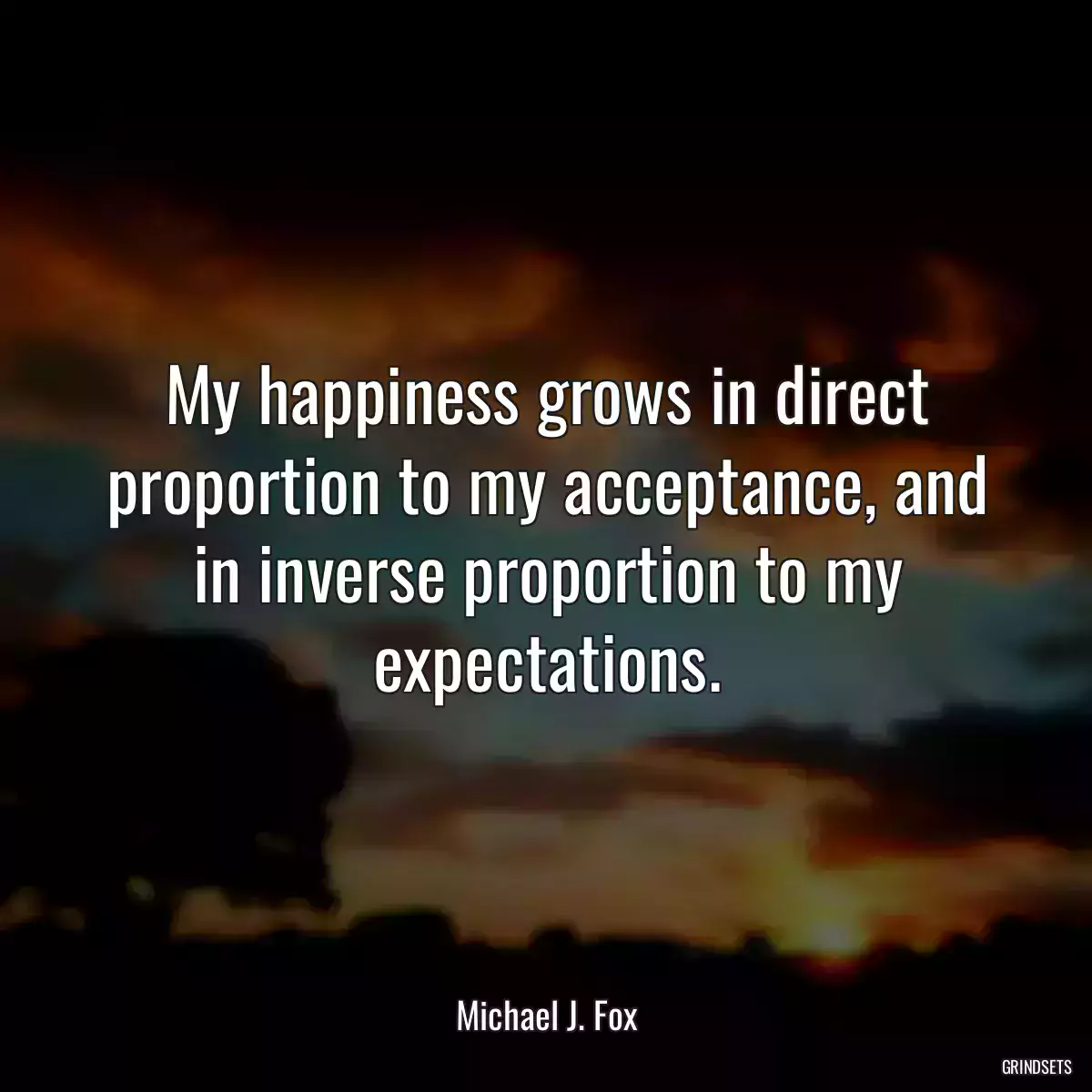 My happiness grows in direct proportion to my acceptance, and in inverse proportion to my expectations.