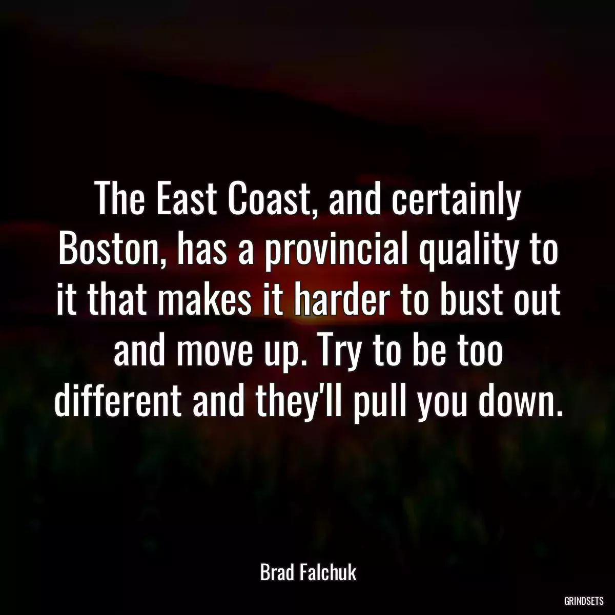 The East Coast, and certainly Boston, has a provincial quality to it that makes it harder to bust out and move up. Try to be too different and they\'ll pull you down.