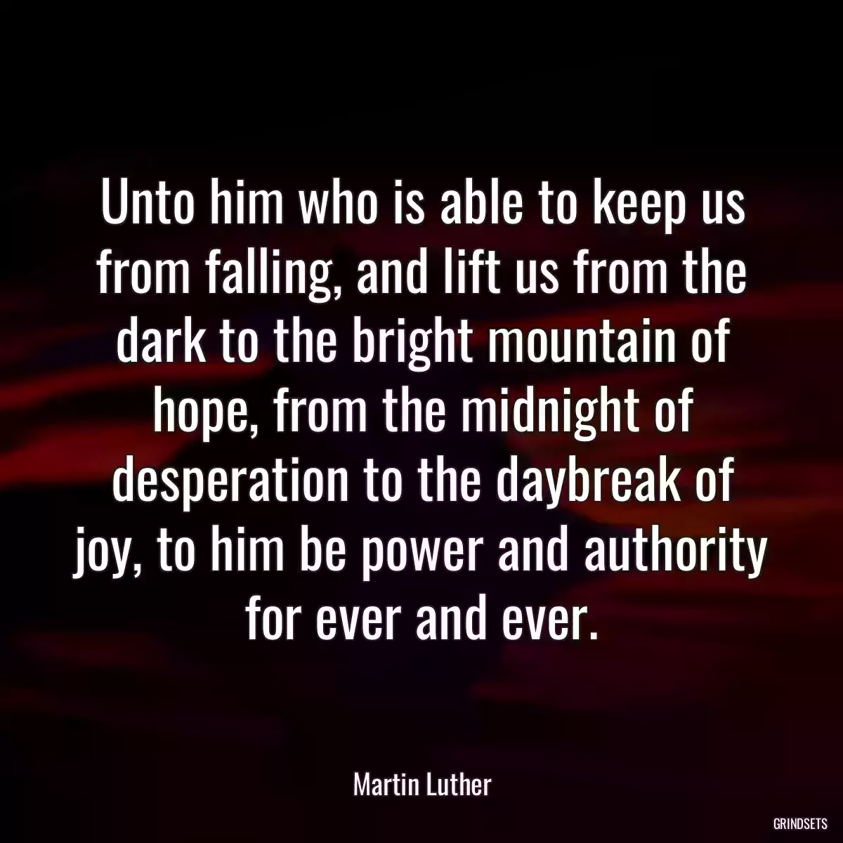 Unto him who is able to keep us from falling, and lift us from the dark to the bright mountain of hope, from the midnight of desperation to the daybreak of joy, to him be power and authority for ever and ever.