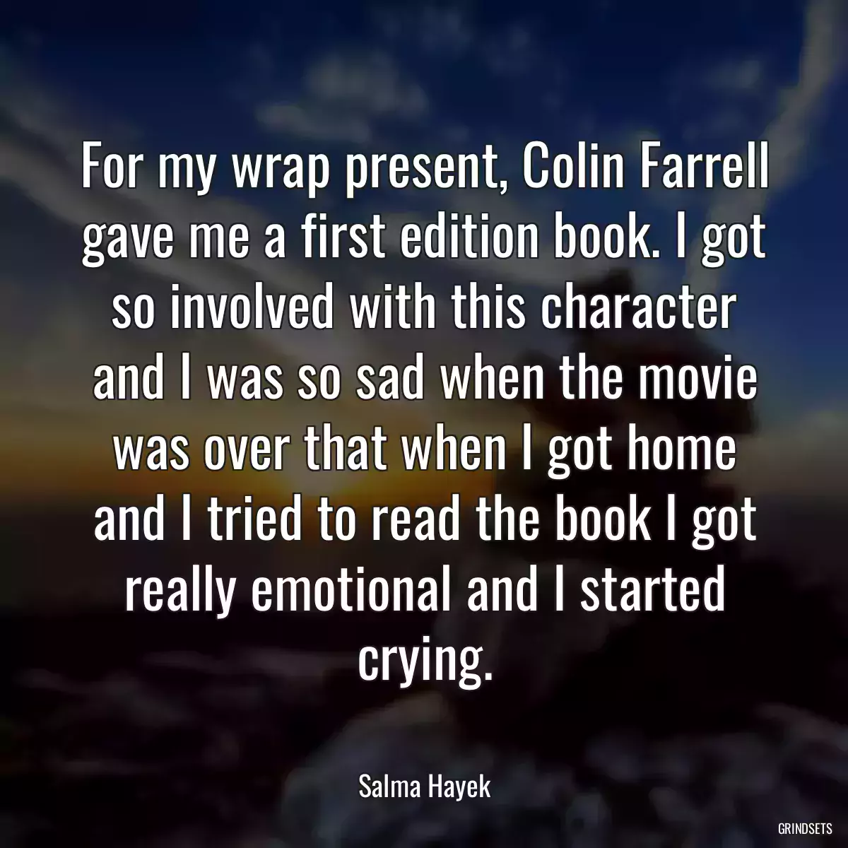 For my wrap present, Colin Farrell gave me a first edition book. I got so involved with this character and I was so sad when the movie was over that when I got home and I tried to read the book I got really emotional and I started crying.