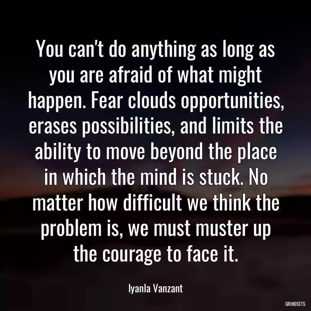 You can\'t do anything as long as you are afraid of what might happen. Fear clouds opportunities, erases possibilities, and limits the ability to move beyond the place in which the mind is stuck. No matter how difficult we think the problem is, we must muster up the courage to face it.