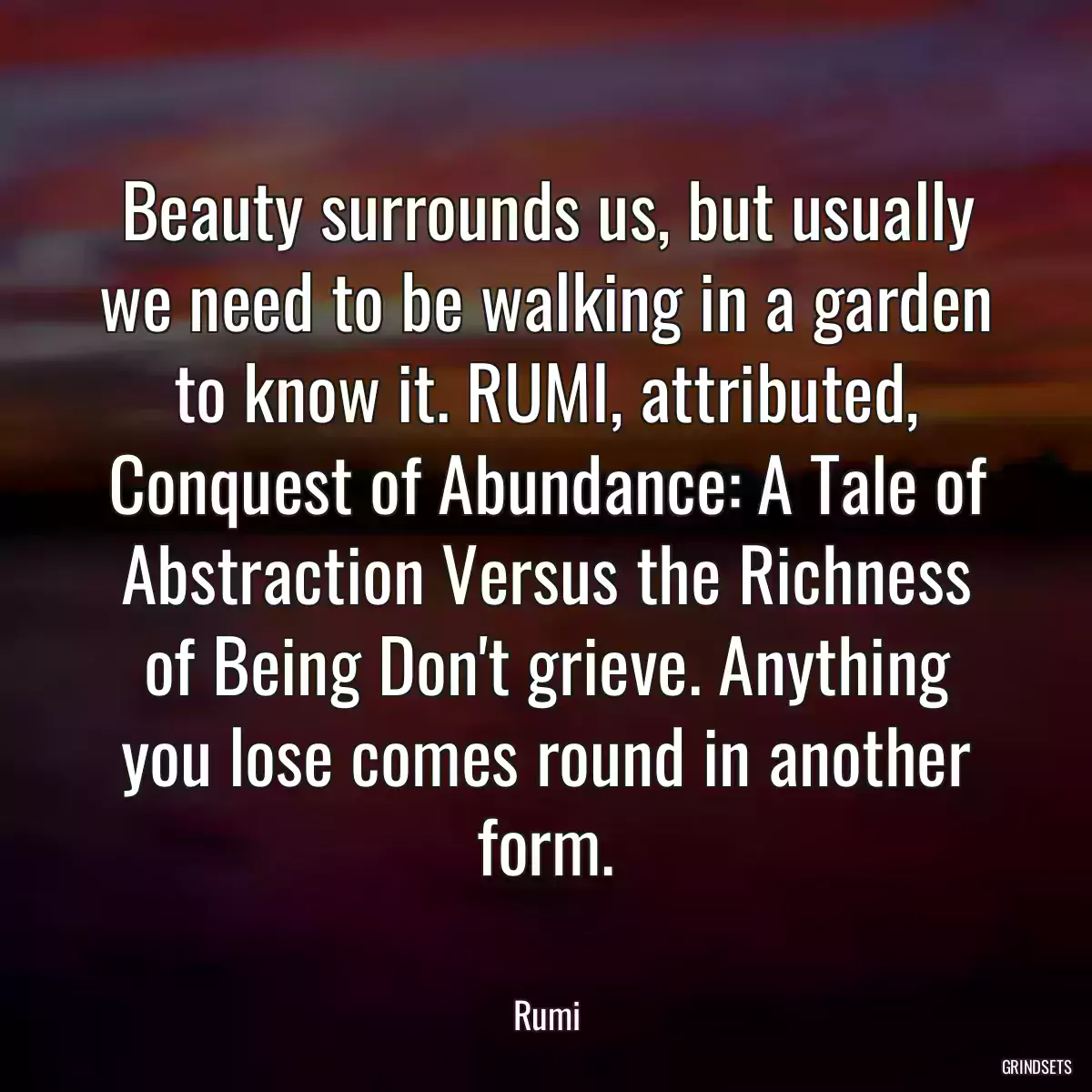 Beauty surrounds us, but usually we need to be walking in a garden to know it. RUMI, attributed, Conquest of Abundance: A Tale of Abstraction Versus the Richness of Being Don\'t grieve. Anything you lose comes round in another form.