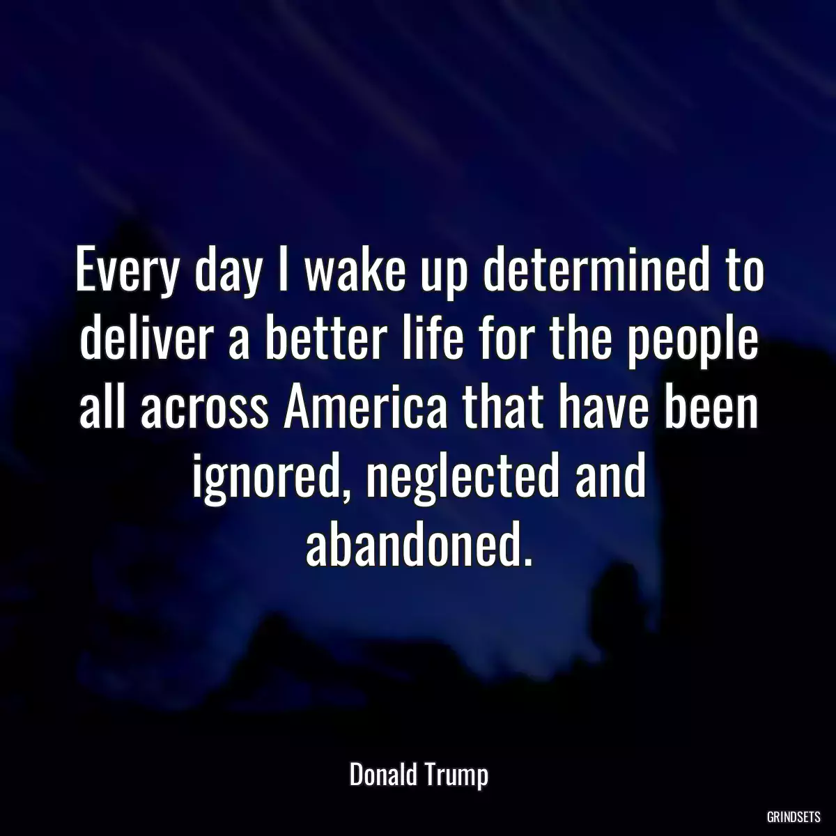 Every day I wake up determined to deliver a better life for the people all across America that have been ignored, neglected and abandoned.