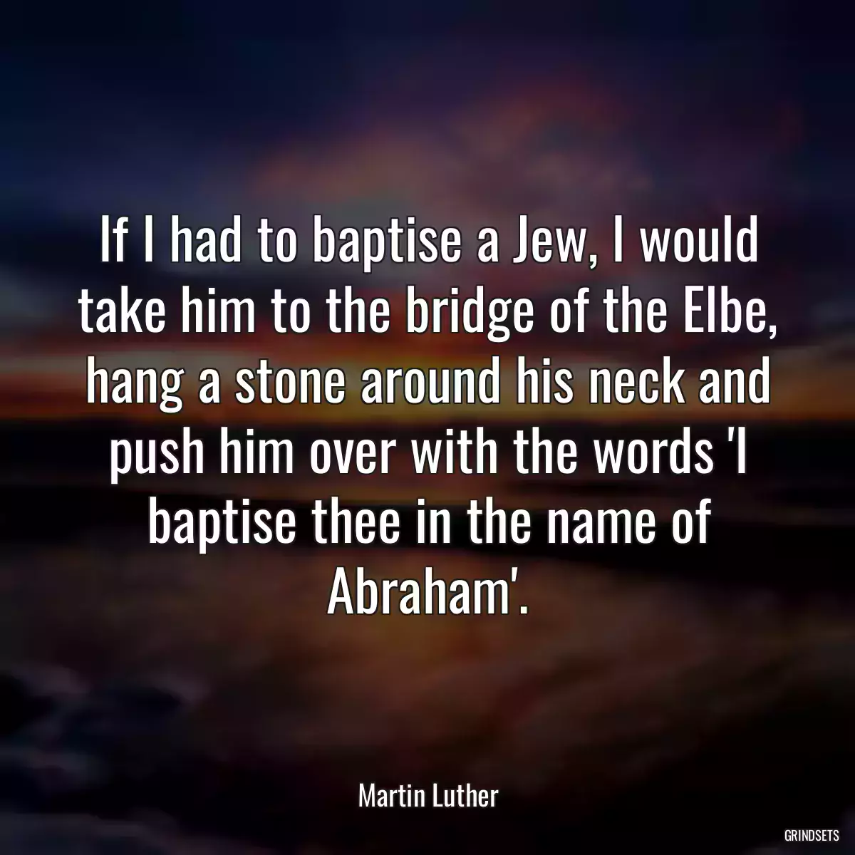 If I had to baptise a Jew, I would take him to the bridge of the Elbe, hang a stone around his neck and push him over with the words \'I baptise thee in the name of Abraham\'.