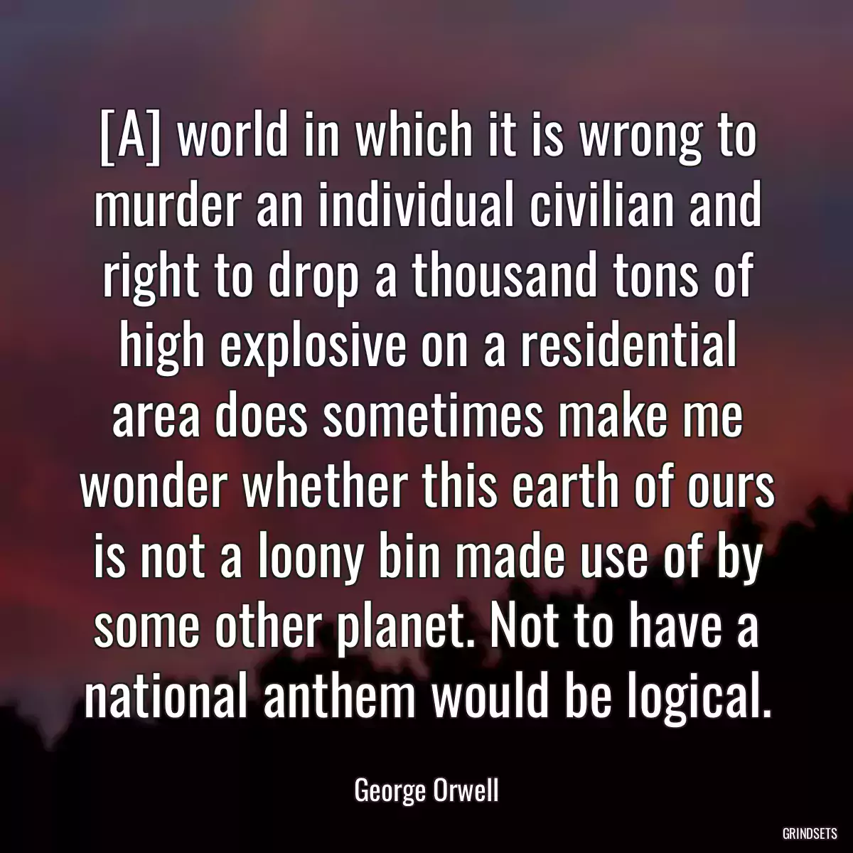 [A] world in which it is wrong to murder an individual civilian and right to drop a thousand tons of high explosive on a residential area does sometimes make me wonder whether this earth of ours is not a loony bin made use of by some other planet. Not to have a national anthem would be logical.