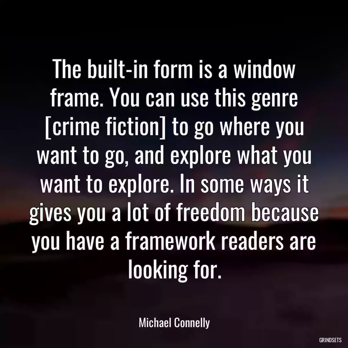 The built-in form is a window frame. You can use this genre [crime fiction] to go where you want to go, and explore what you want to explore. In some ways it gives you a lot of freedom because you have a framework readers are looking for.