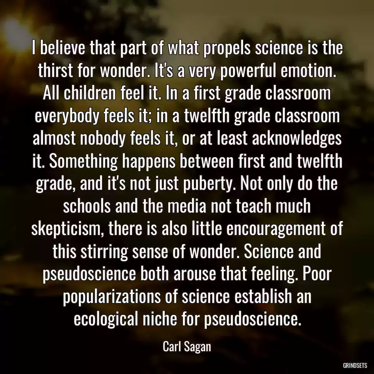 I believe that part of what propels science is the thirst for wonder. It\'s a very powerful emotion. All children feel it. In a first grade classroom everybody feels it; in a twelfth grade classroom almost nobody feels it, or at least acknowledges it. Something happens between first and twelfth grade, and it\'s not just puberty. Not only do the schools and the media not teach much skepticism, there is also little encouragement of this stirring sense of wonder. Science and pseudoscience both arouse that feeling. Poor popularizations of science establish an ecological niche for pseudoscience.