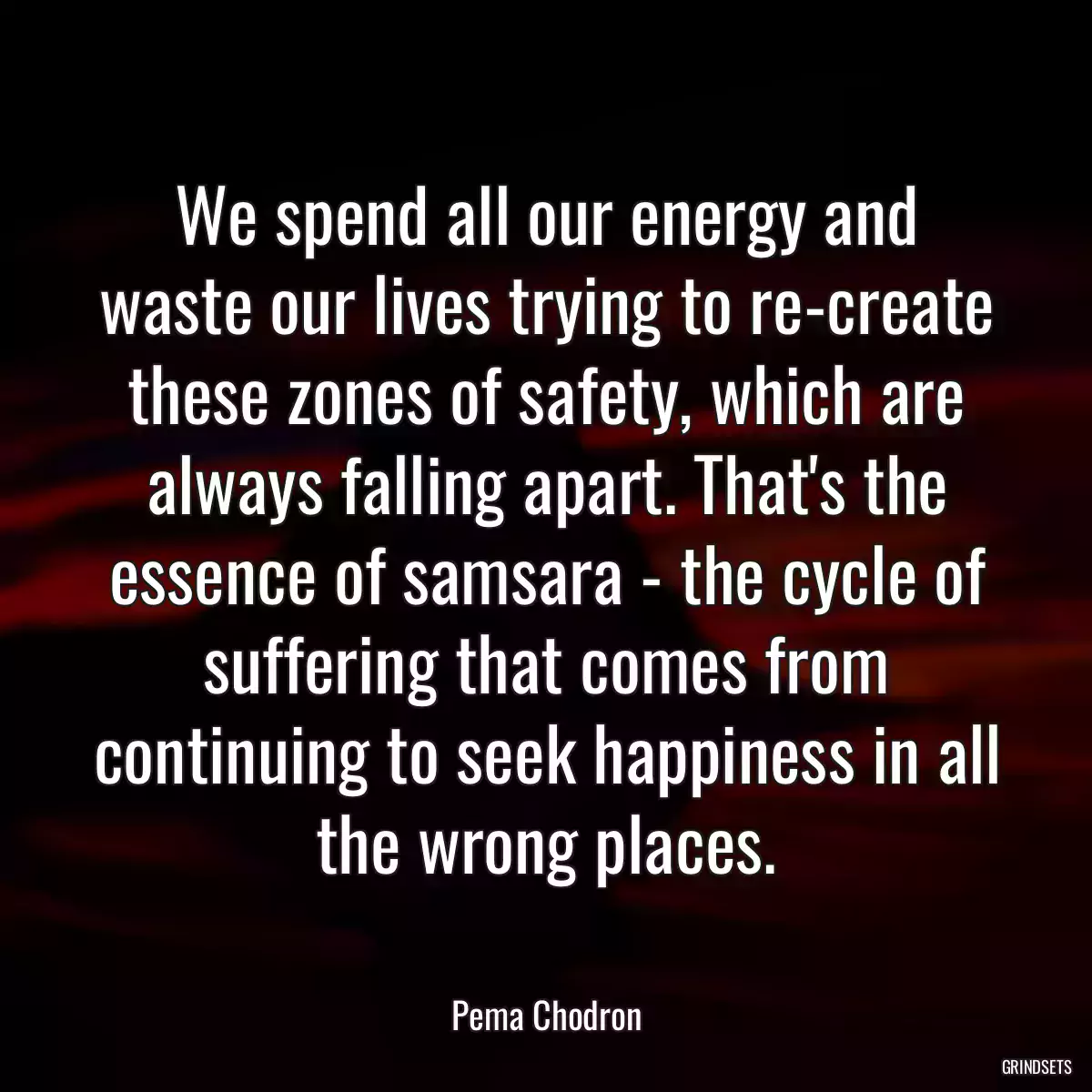 We spend all our energy and waste our lives trying to re-create these zones of safety, which are always falling apart. That\'s the essence of samsara - the cycle of suffering that comes from continuing to seek happiness in all the wrong places.