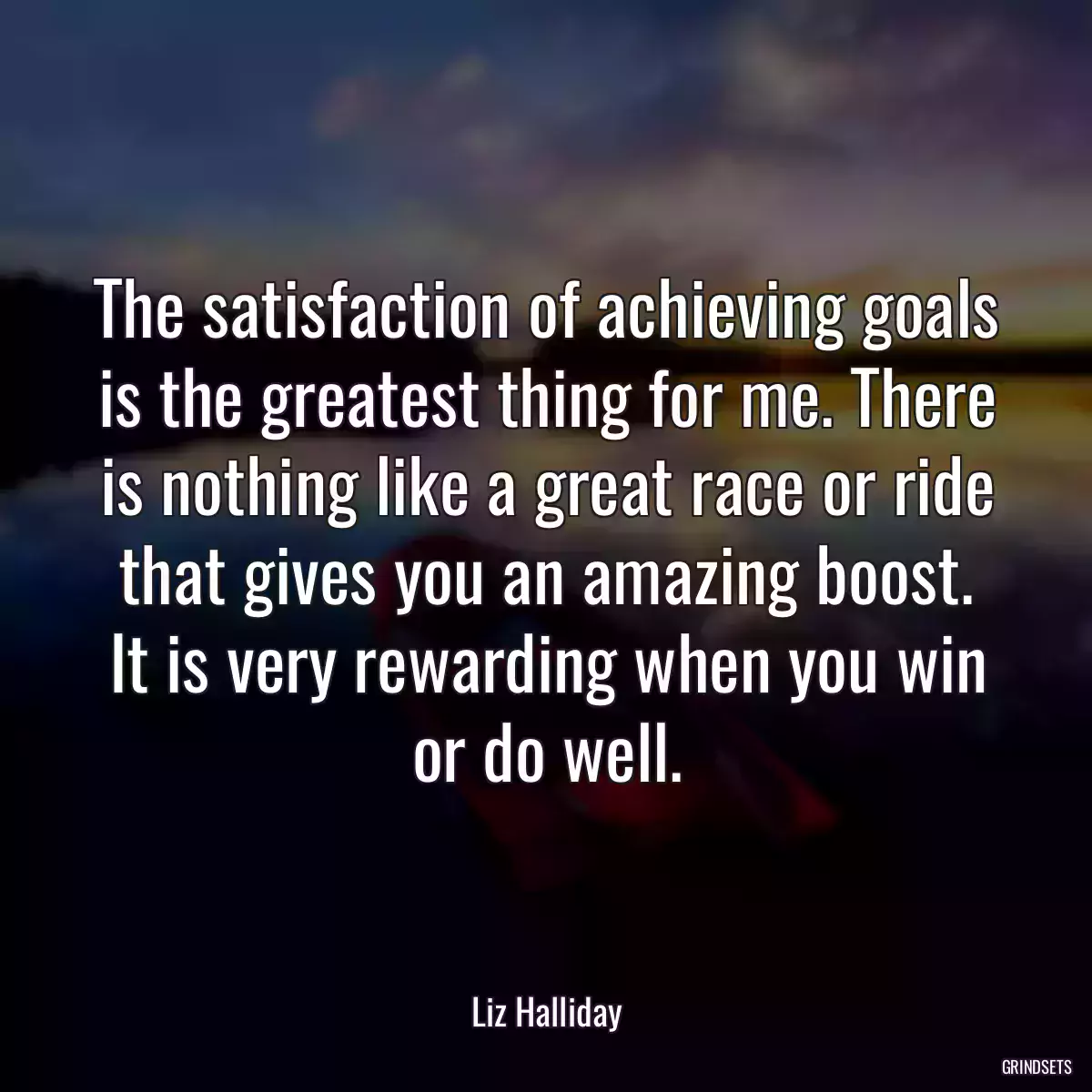 The satisfaction of achieving goals is the greatest thing for me. There is nothing like a great race or ride that gives you an amazing boost. It is very rewarding when you win or do well.