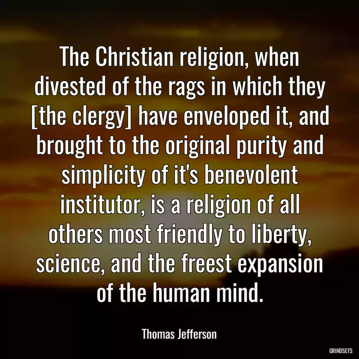 The Christian religion, when divested of the rags in which they [the clergy] have enveloped it, and brought to the original purity and simplicity of it\'s benevolent institutor, is a religion of all others most friendly to liberty, science, and the freest expansion of the human mind.