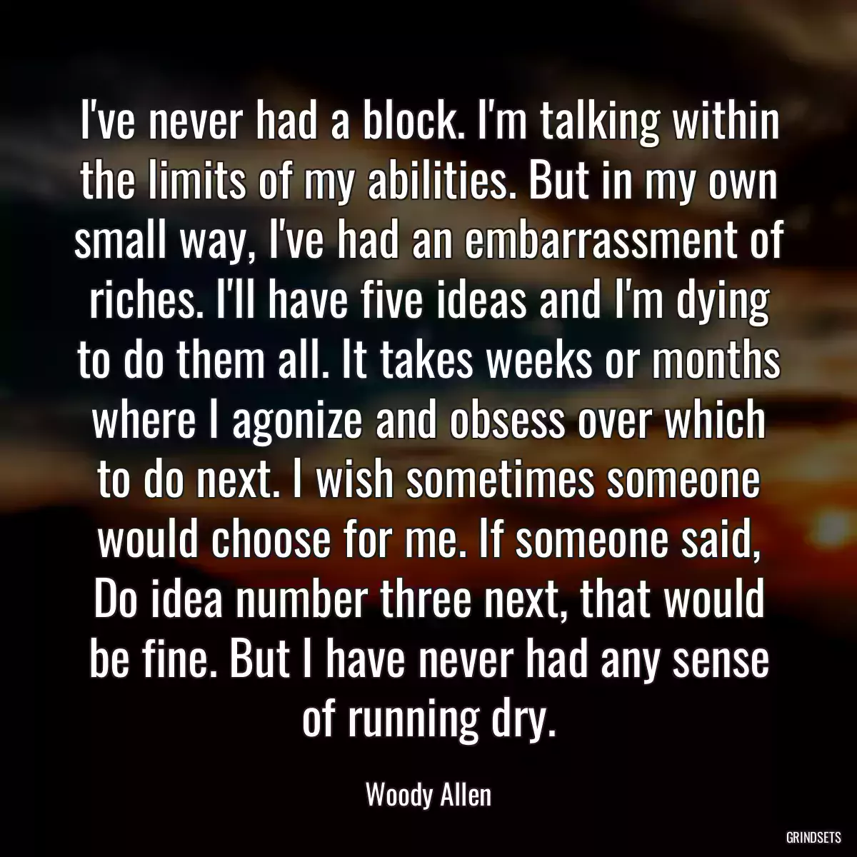 I\'ve never had a block. I\'m talking within the limits of my abilities. But in my own small way, I\'ve had an embarrassment of riches. I\'ll have five ideas and I\'m dying to do them all. It takes weeks or months where I agonize and obsess over which to do next. I wish sometimes someone would choose for me. If someone said, Do idea number three next, that would be fine. But I have never had any sense of running dry.