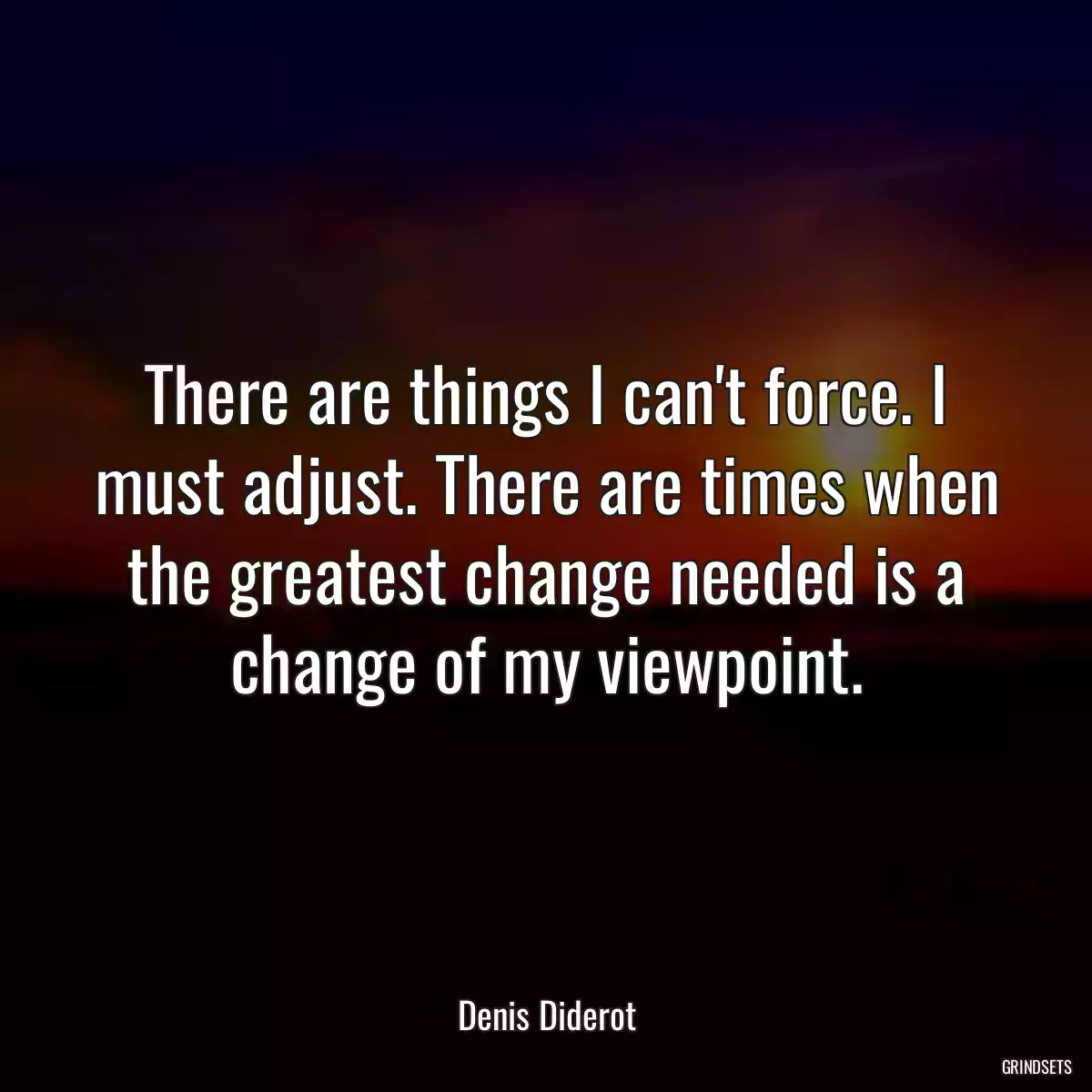 There are things I can\'t force. I must adjust. There are times when the greatest change needed is a change of my viewpoint.