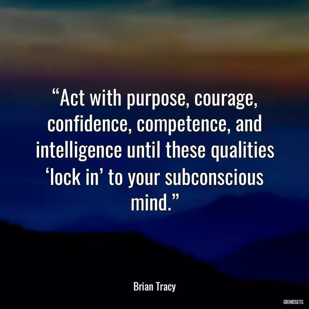 “Act with purpose, courage, confidence, competence, and intelligence until these qualities ‘lock in’ to your subconscious mind.”