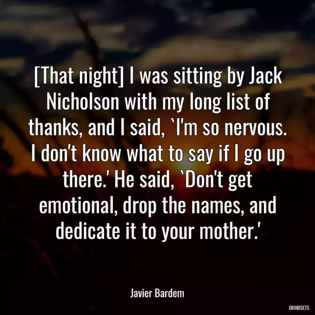 [That night] I was sitting by Jack Nicholson with my long list of thanks, and I said, `I\'m so nervous. I don\'t know what to say if I go up there.\' He said, `Don\'t get emotional, drop the names, and dedicate it to your mother.\'