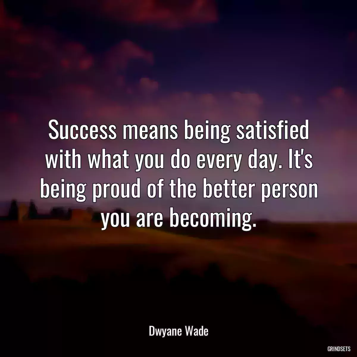 Success means being satisfied with what you do every day. It\'s being proud of the better person you are becoming.