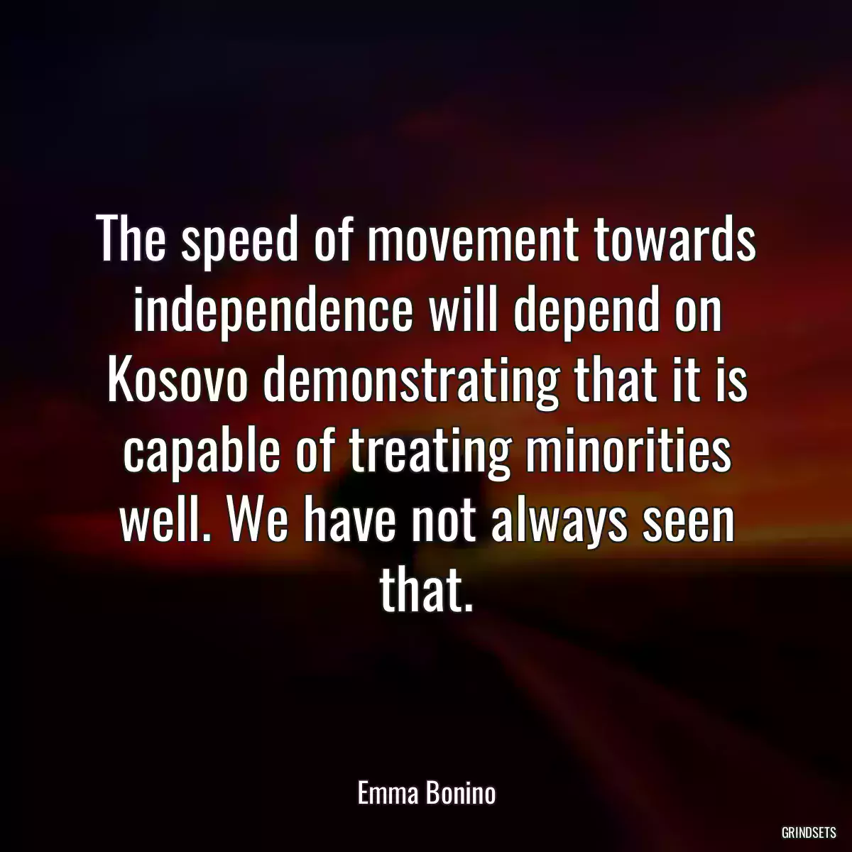 The speed of movement towards independence will depend on Kosovo demonstrating that it is capable of treating minorities well. We have not always seen that.