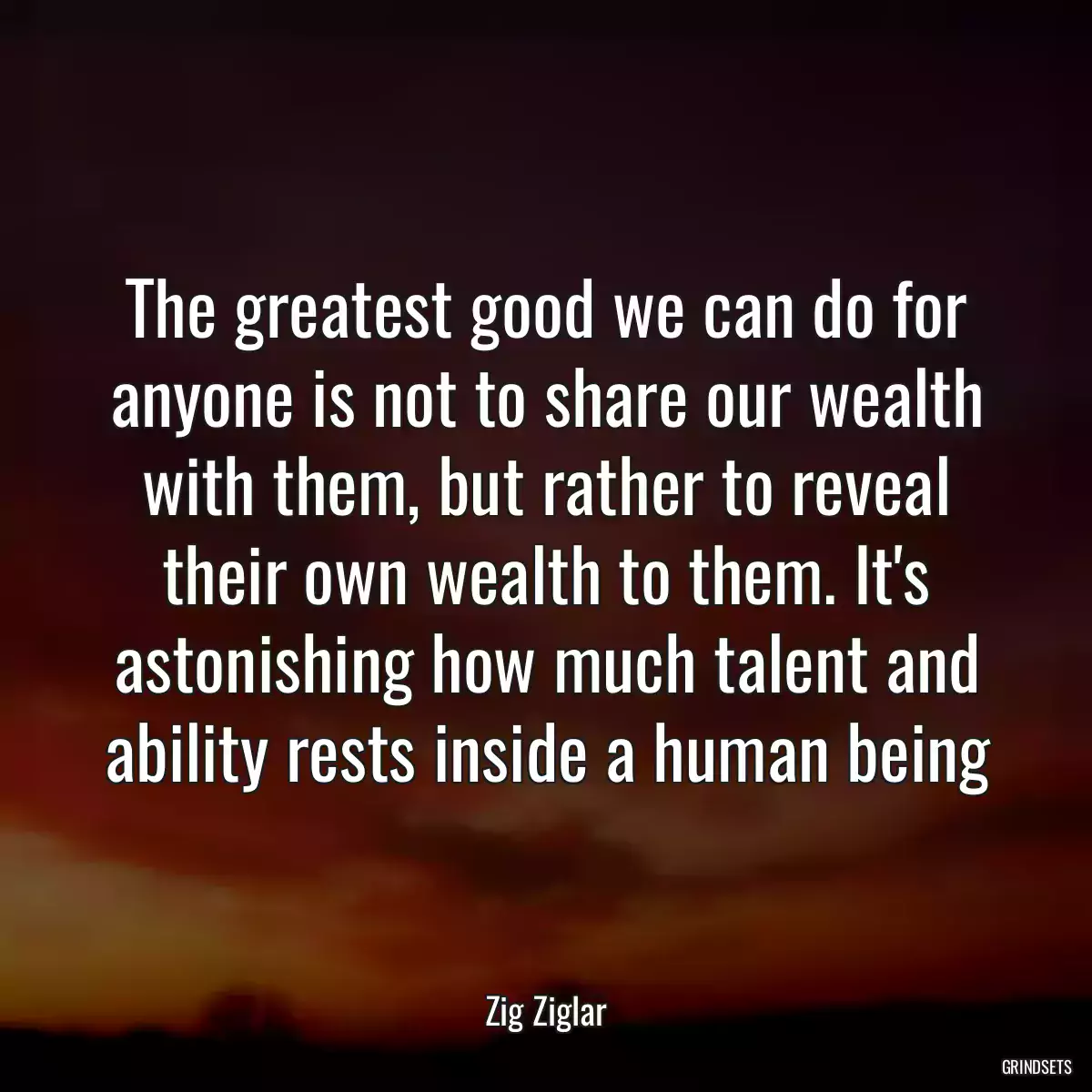 The greatest good we can do for anyone is not to share our wealth with them, but rather to reveal their own wealth to them. It\'s astonishing how much talent and ability rests inside a human being