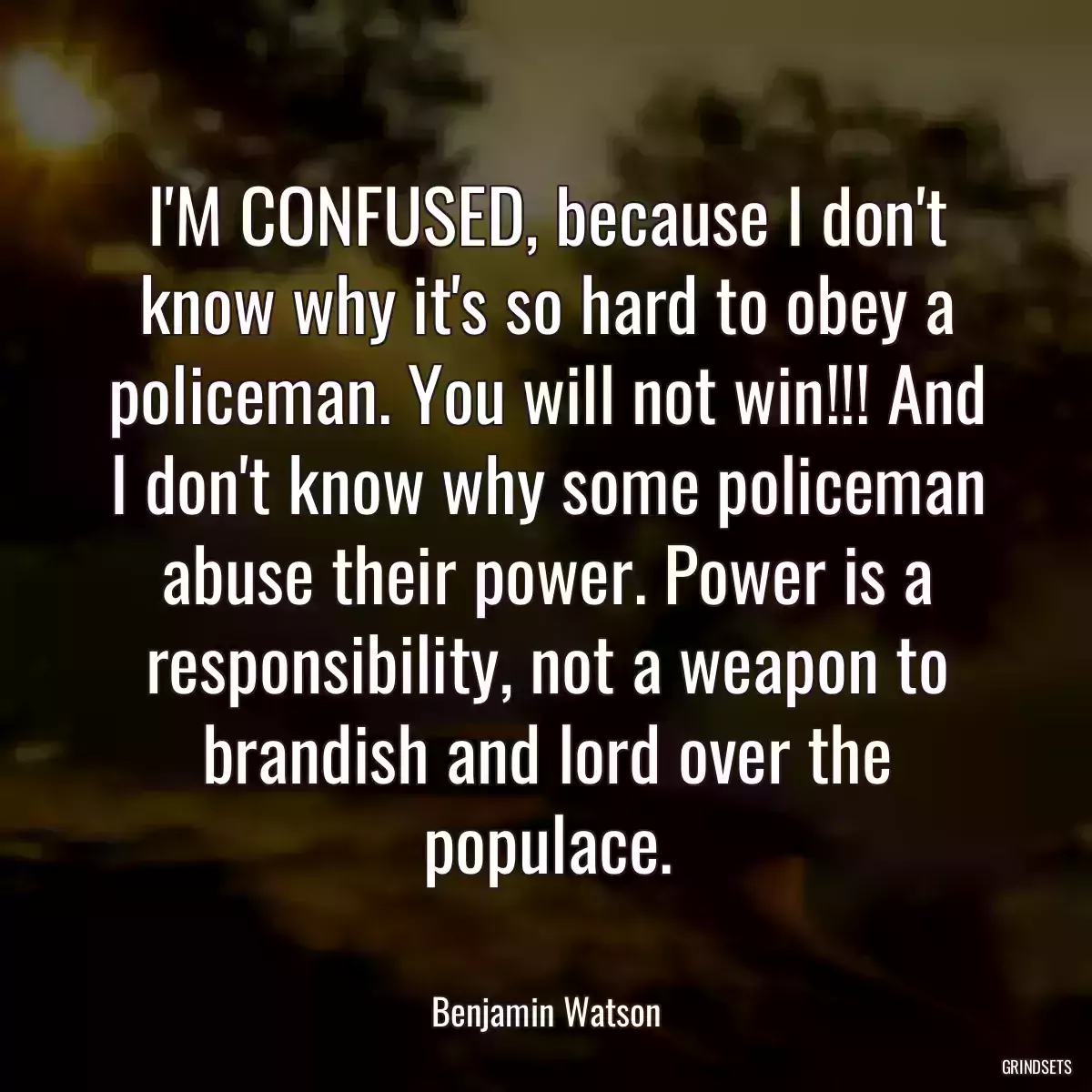 I\'M CONFUSED, because I don\'t know why it\'s so hard to obey a policeman. You will not win!!! And I don\'t know why some policeman abuse their power. Power is a responsibility, not a weapon to brandish and lord over the populace.