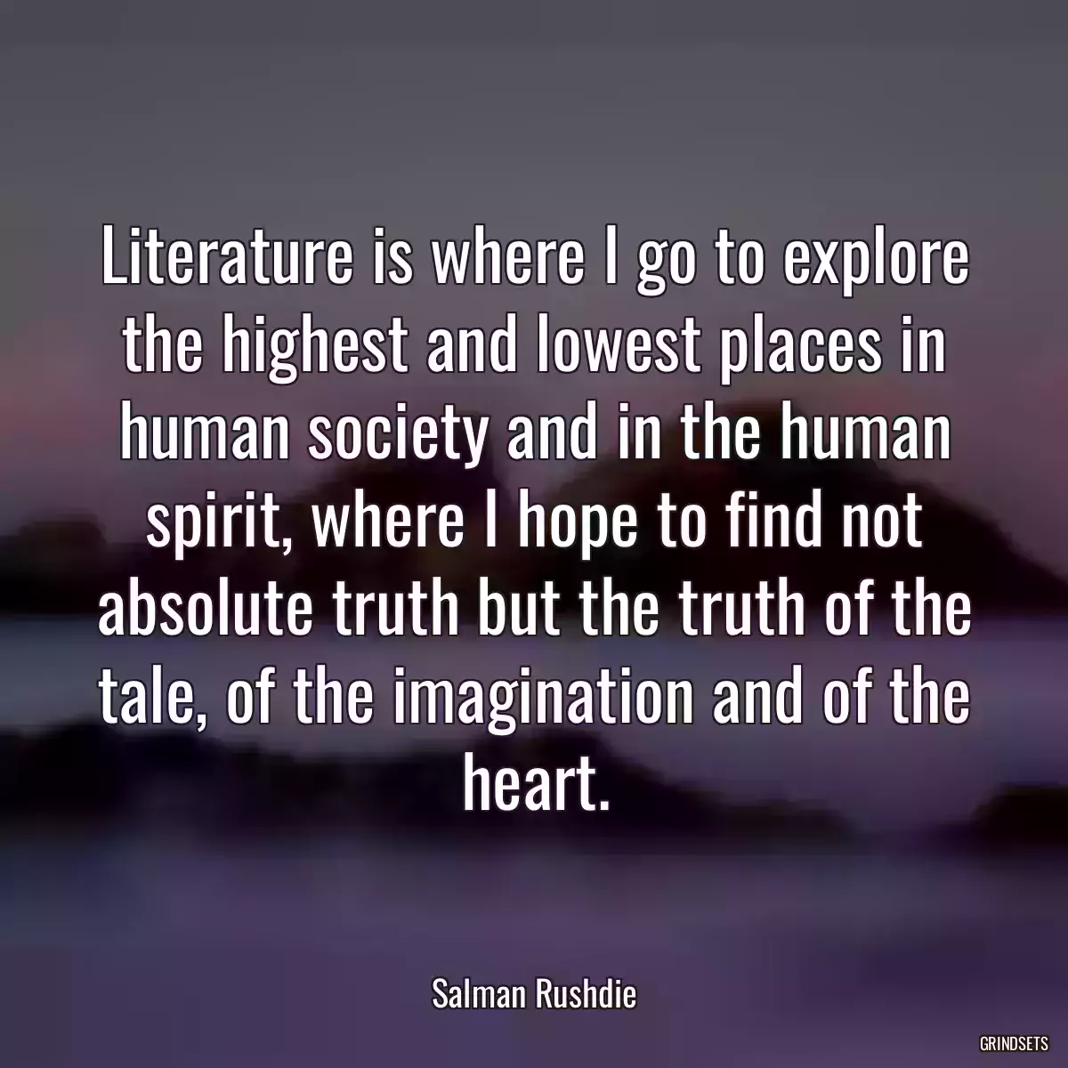 Literature is where I go to explore the highest and lowest places in human society and in the human spirit, where I hope to find not absolute truth but the truth of the tale, of the imagination and of the heart.