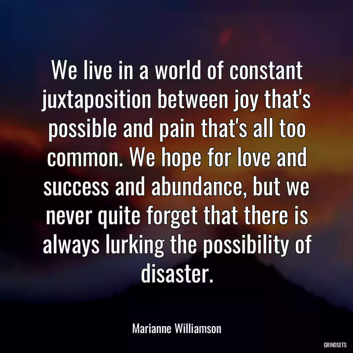 We live in a world of constant juxtaposition between joy that\'s possible and pain that\'s all too common. We hope for love and success and abundance, but we never quite forget that there is always lurking the possibility of disaster.