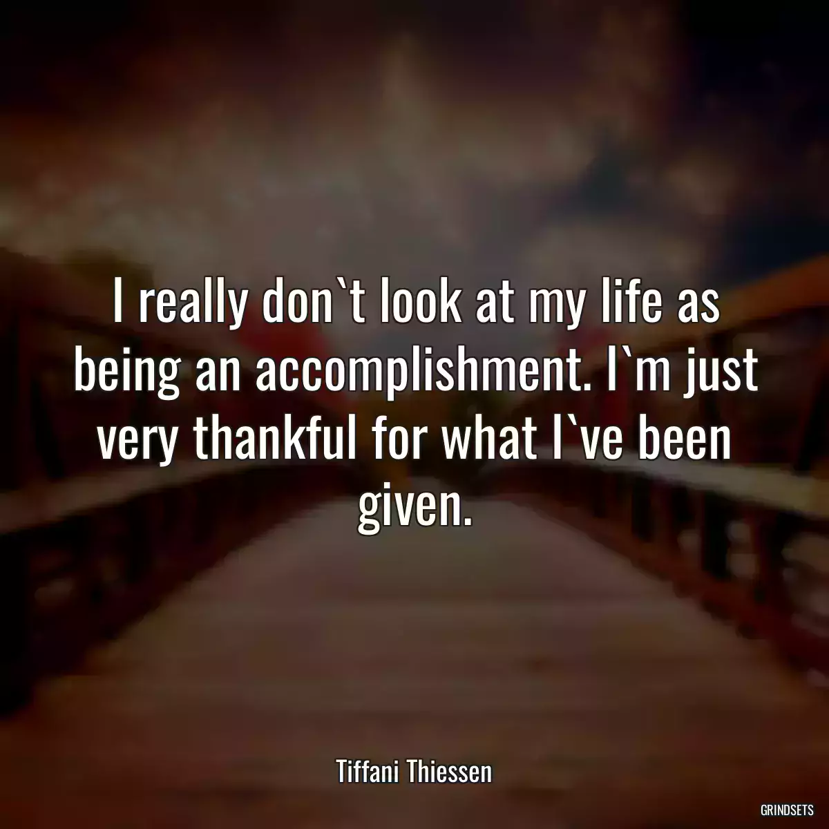 I really don`t look at my life as being an accomplishment. I`m just very thankful for what I`ve been given.