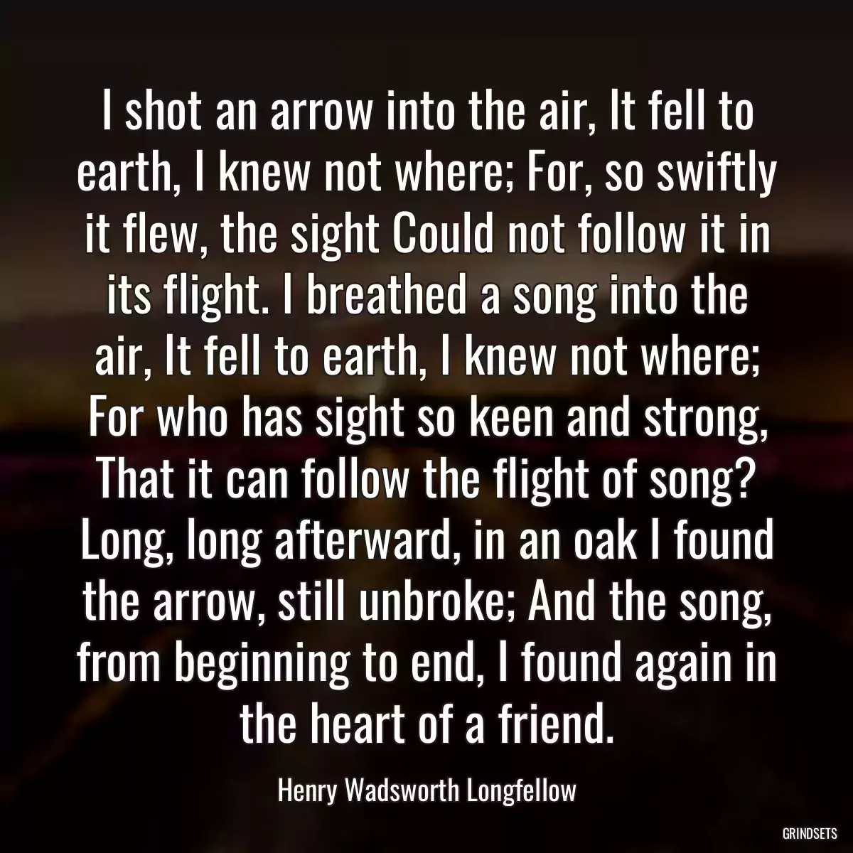 I shot an arrow into the air, It fell to earth, I knew not where; For, so swiftly it flew, the sight Could not follow it in its flight. I breathed a song into the air, It fell to earth, I knew not where; For who has sight so keen and strong, That it can follow the flight of song? Long, long afterward, in an oak I found the arrow, still unbroke; And the song, from beginning to end, I found again in the heart of a friend.