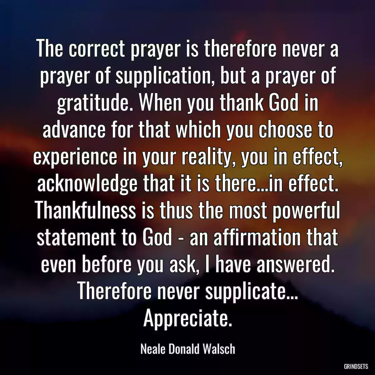 The correct prayer is therefore never a prayer of supplication, but a prayer of gratitude. When you thank God in advance for that which you choose to experience in your reality, you in effect, acknowledge that it is there...in effect. Thankfulness is thus the most powerful statement to God - an affirmation that even before you ask, I have answered. Therefore never supplicate... Appreciate.