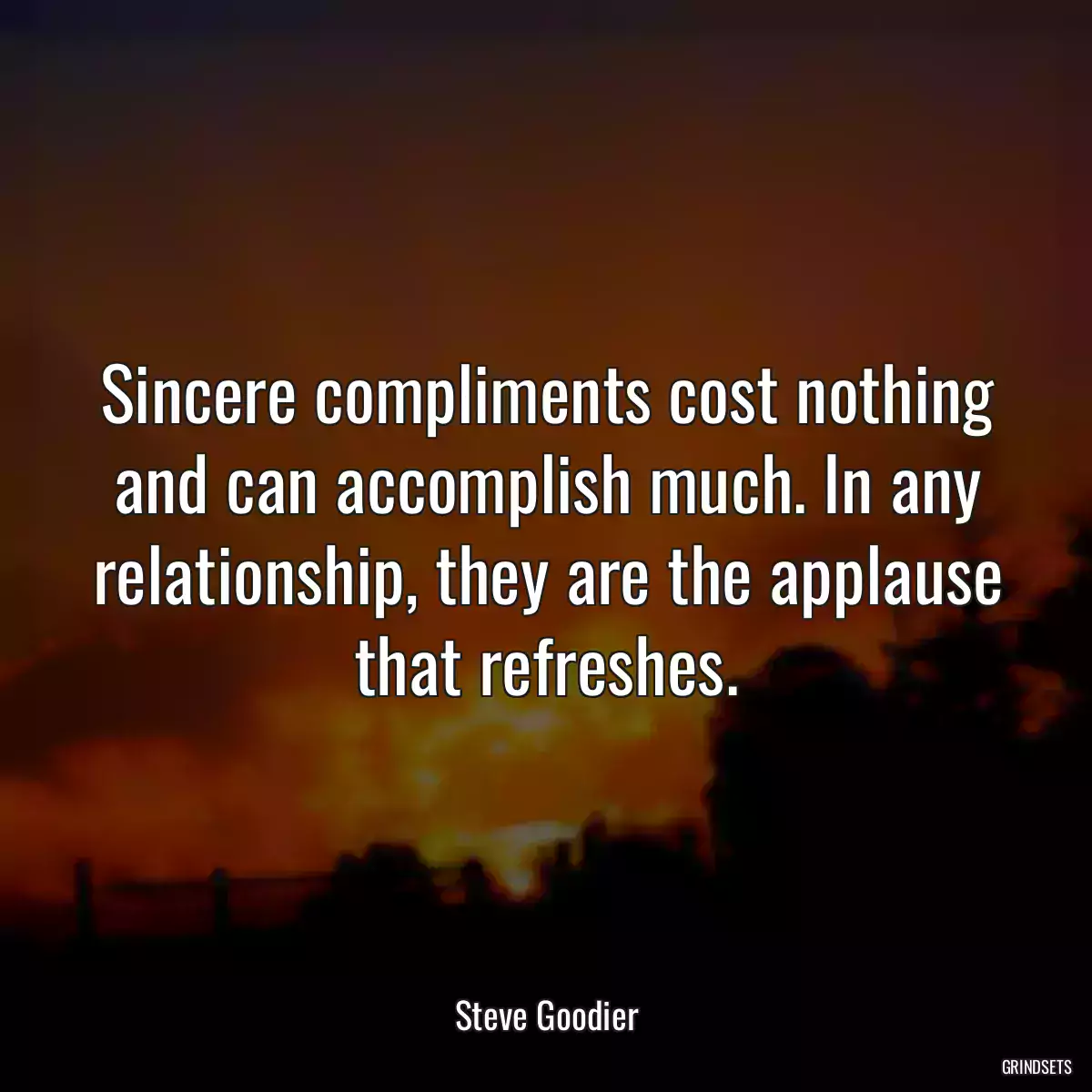 Sincere compliments cost nothing and can accomplish much. In any relationship, they are the applause that refreshes.