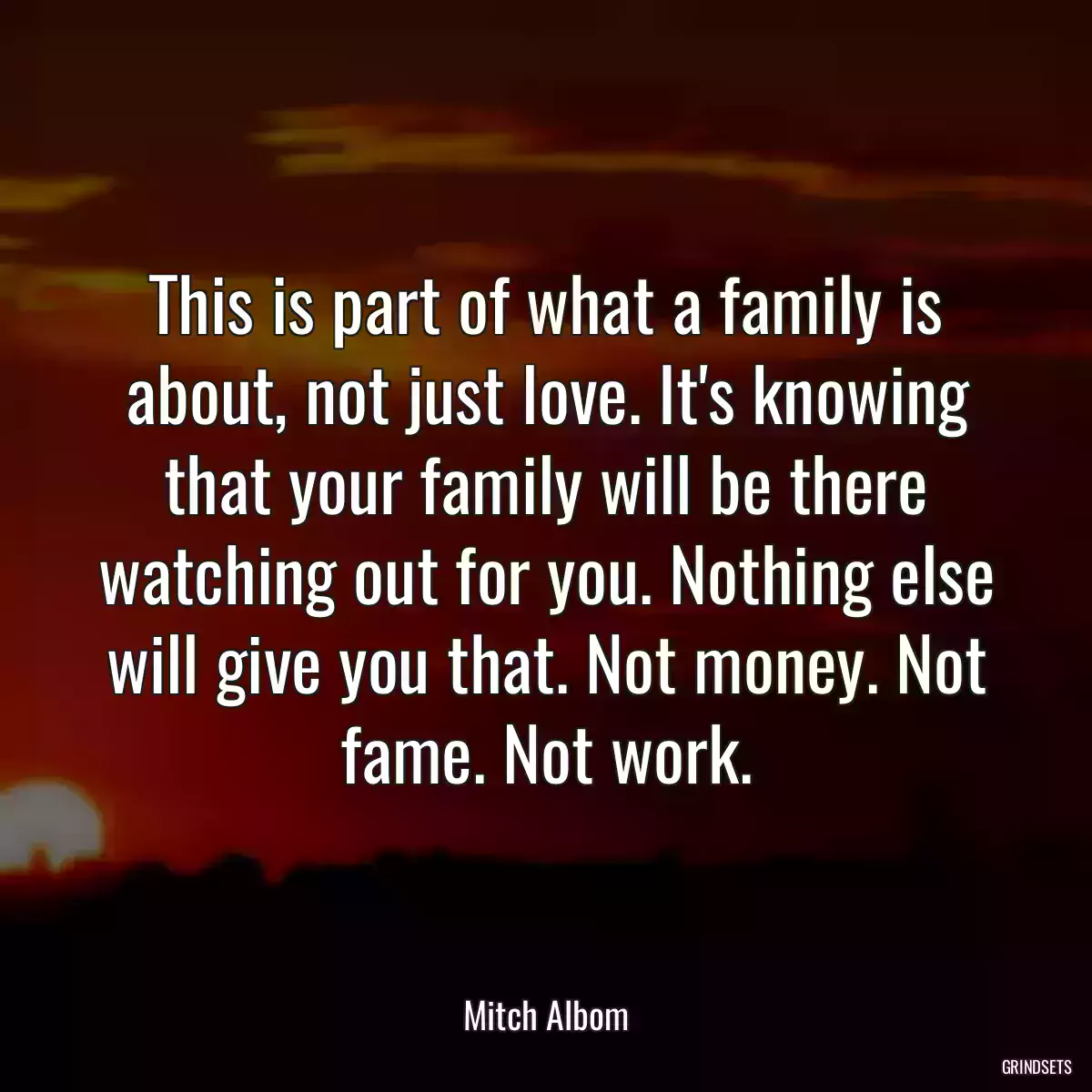 This is part of what a family is about, not just love. It\'s knowing that your family will be there watching out for you. Nothing else will give you that. Not money. Not fame. Not work.