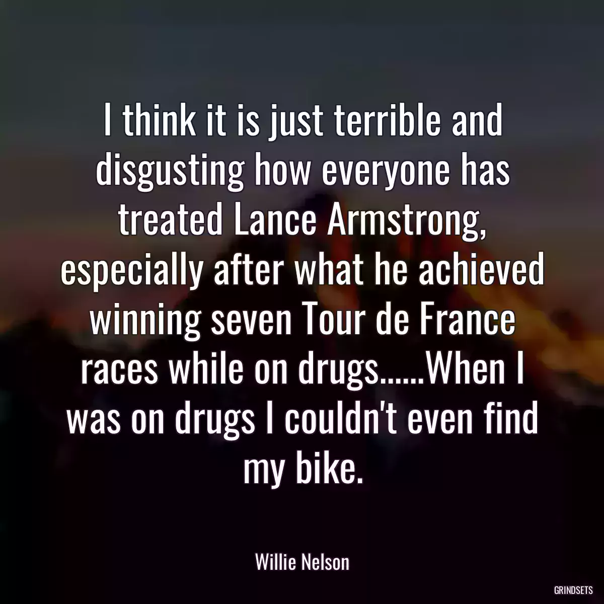 I think it is just terrible and disgusting how everyone has treated Lance Armstrong, especially after what he achieved winning seven Tour de France races while on drugs......When I was on drugs I couldn\'t even find my bike.