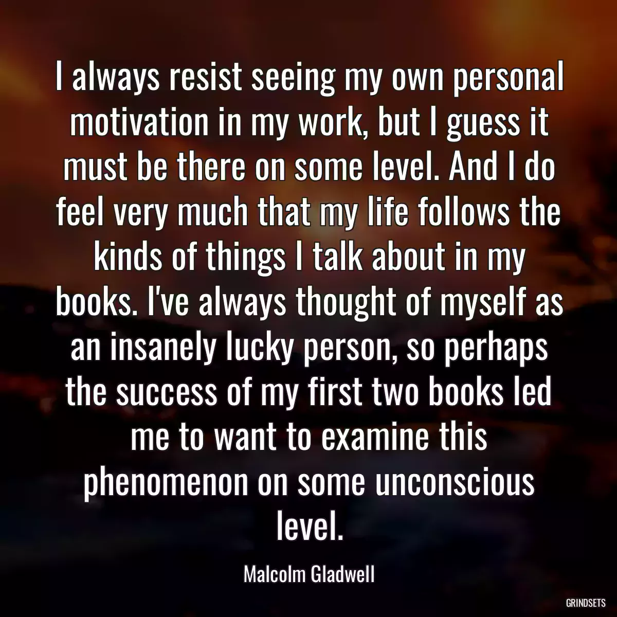 I always resist seeing my own personal motivation in my work, but I guess it must be there on some level. And I do feel very much that my life follows the kinds of things I talk about in my books. I\'ve always thought of myself as an insanely lucky person, so perhaps the success of my first two books led me to want to examine this phenomenon on some unconscious level.