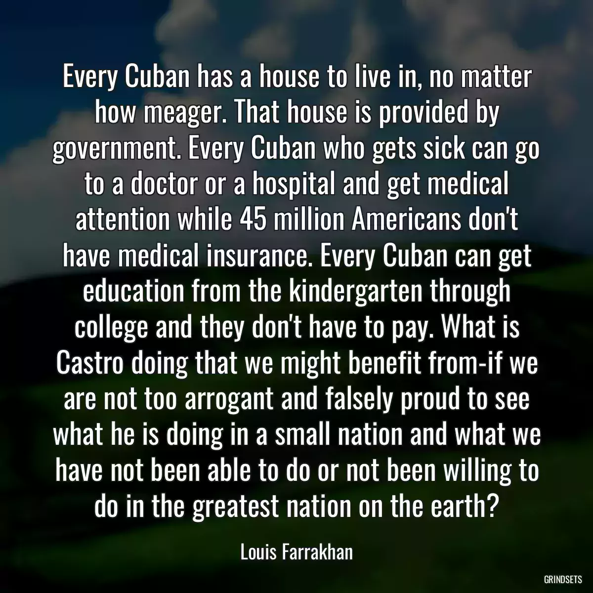 Every Cuban has a house to live in, no matter how meager. That house is provided by government. Every Cuban who gets sick can go to a doctor or a hospital and get medical attention while 45 million Americans don\'t have medical insurance. Every Cuban can get education from the kindergarten through college and they don\'t have to pay. What is Castro doing that we might benefit from-if we are not too arrogant and falsely proud to see what he is doing in a small nation and what we have not been able to do or not been willing to do in the greatest nation on the earth?