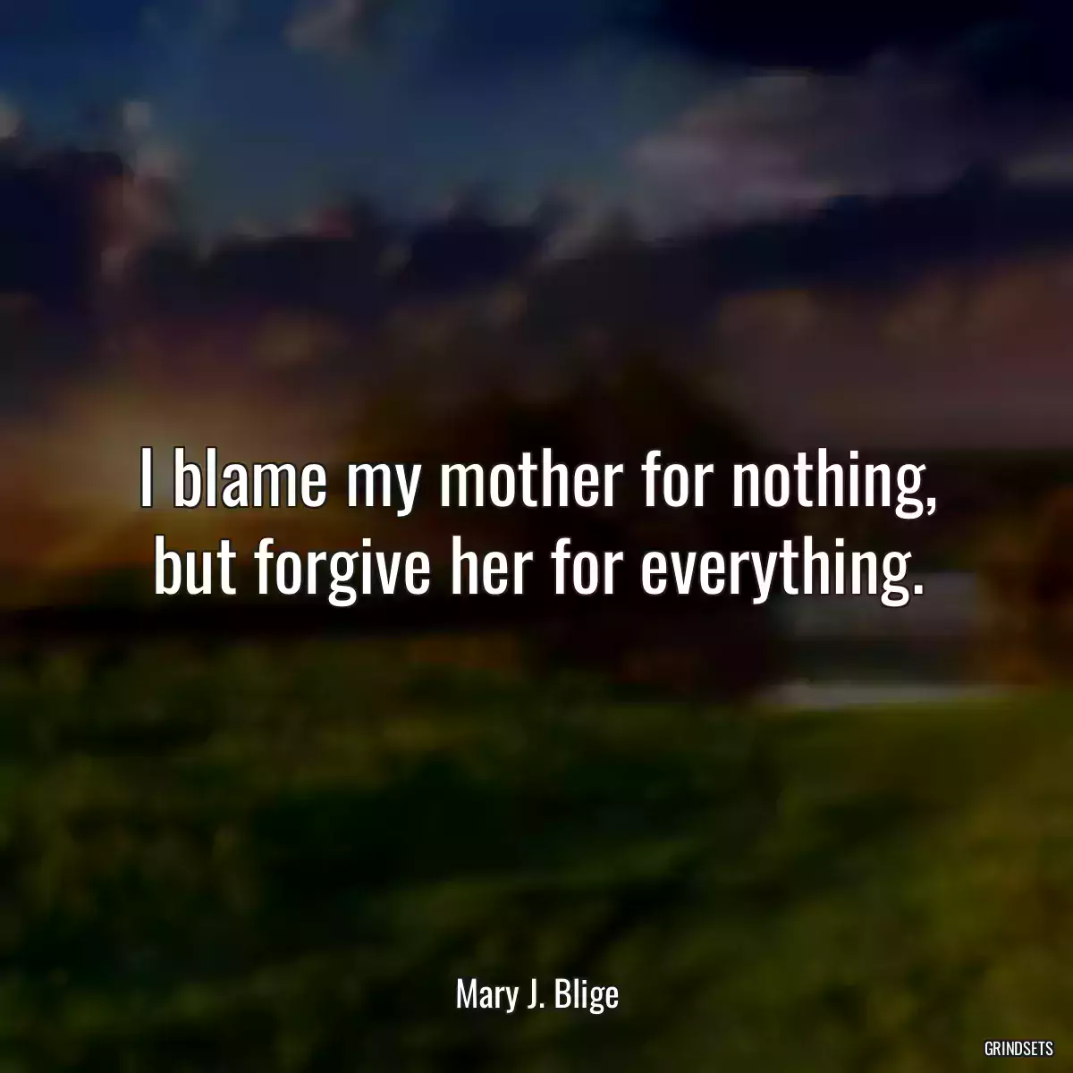 I blame my mother for nothing, but forgive her for everything.