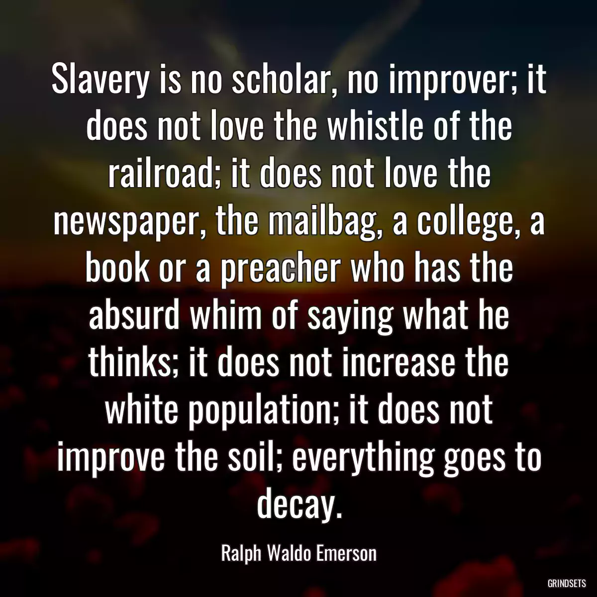 Slavery is no scholar, no improver; it does not love the whistle of the railroad; it does not love the newspaper, the mailbag, a college, a book or a preacher who has the absurd whim of saying what he thinks; it does not increase the white population; it does not improve the soil; everything goes to decay.