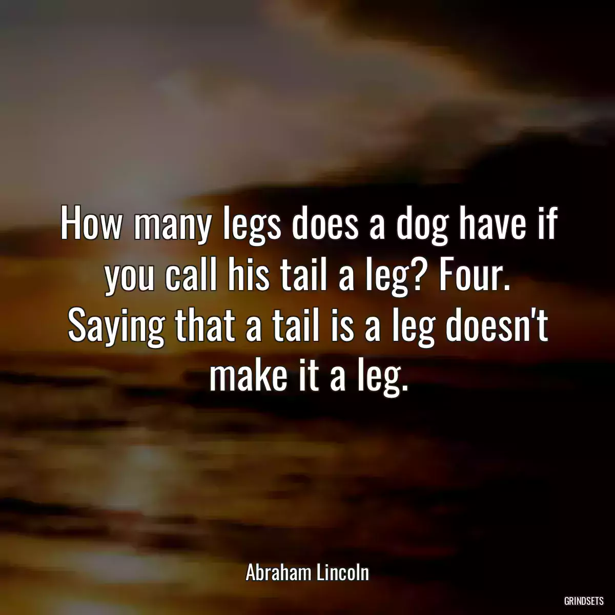 How many legs does a dog have if you call his tail a leg? Four. Saying that a tail is a leg doesn\'t make it a leg.