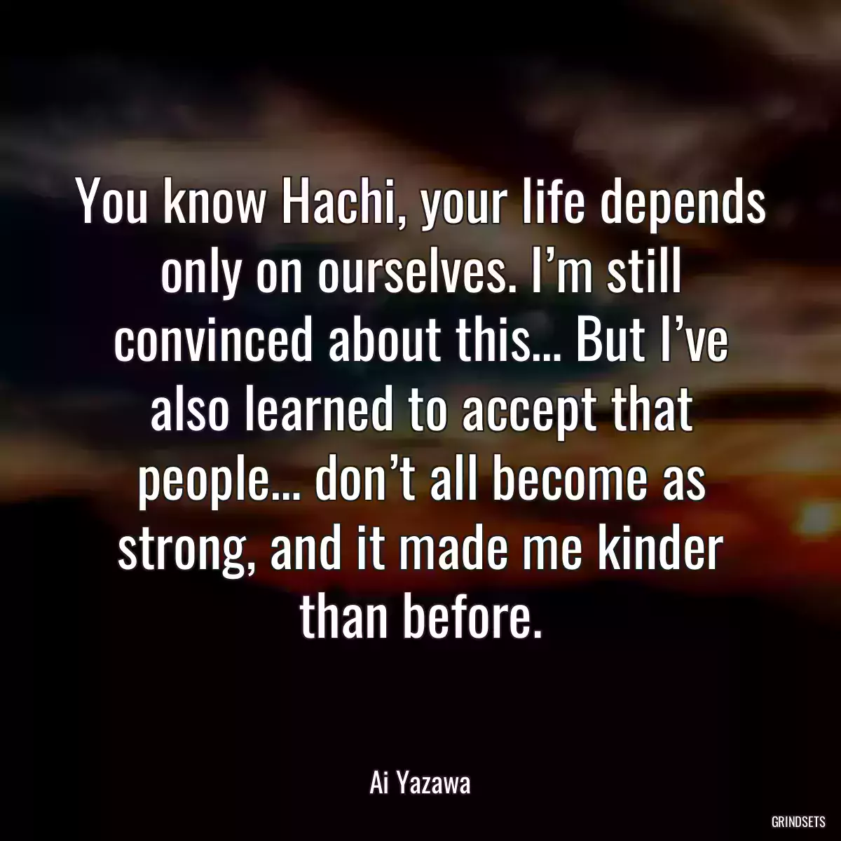 You know Hachi, your life depends only on ourselves. I’m still convinced about this… But I’ve also learned to accept that people… don’t all become as strong, and it made me kinder than before.