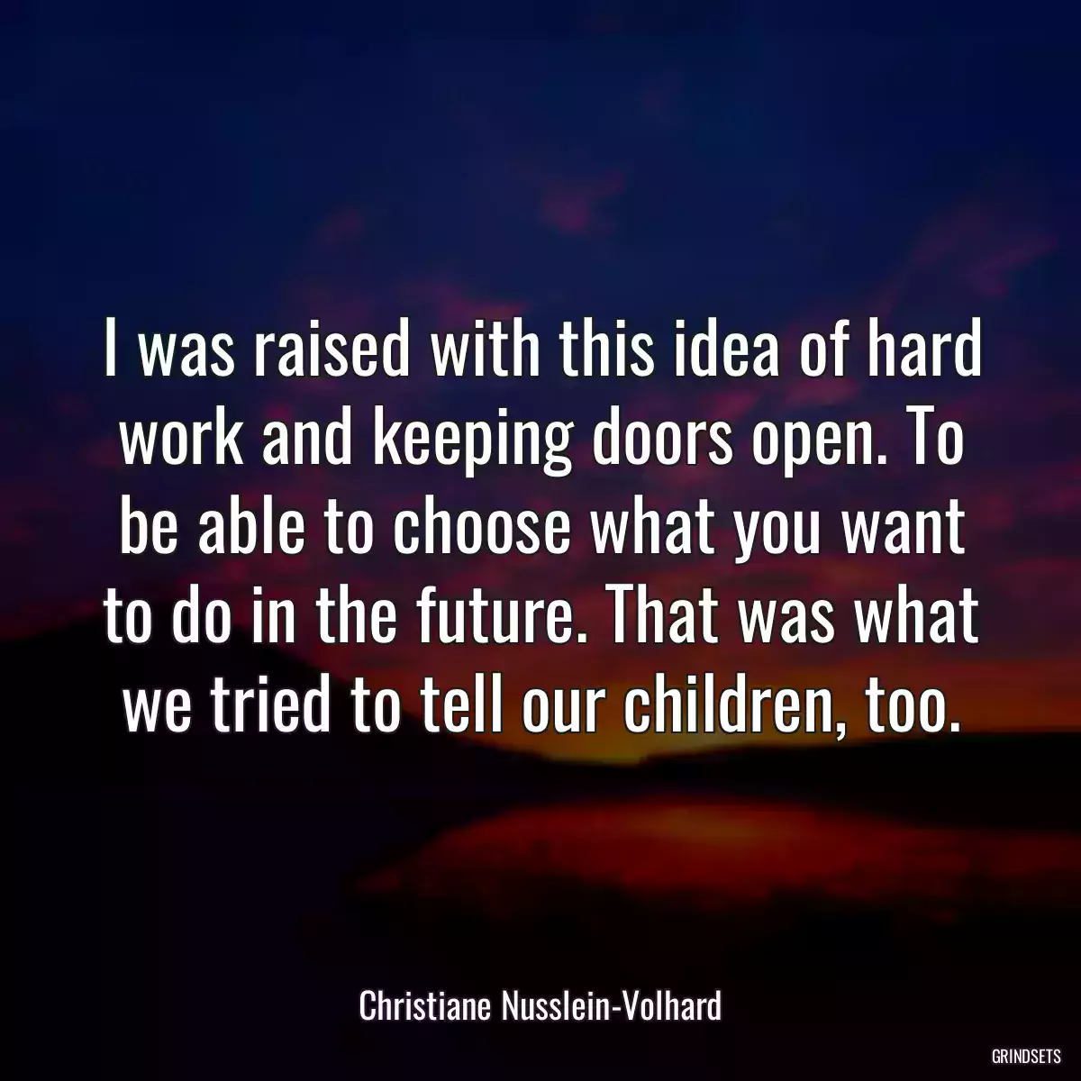 I was raised with this idea of hard work and keeping doors open. To be able to choose what you want to do in the future. That was what we tried to tell our children, too.