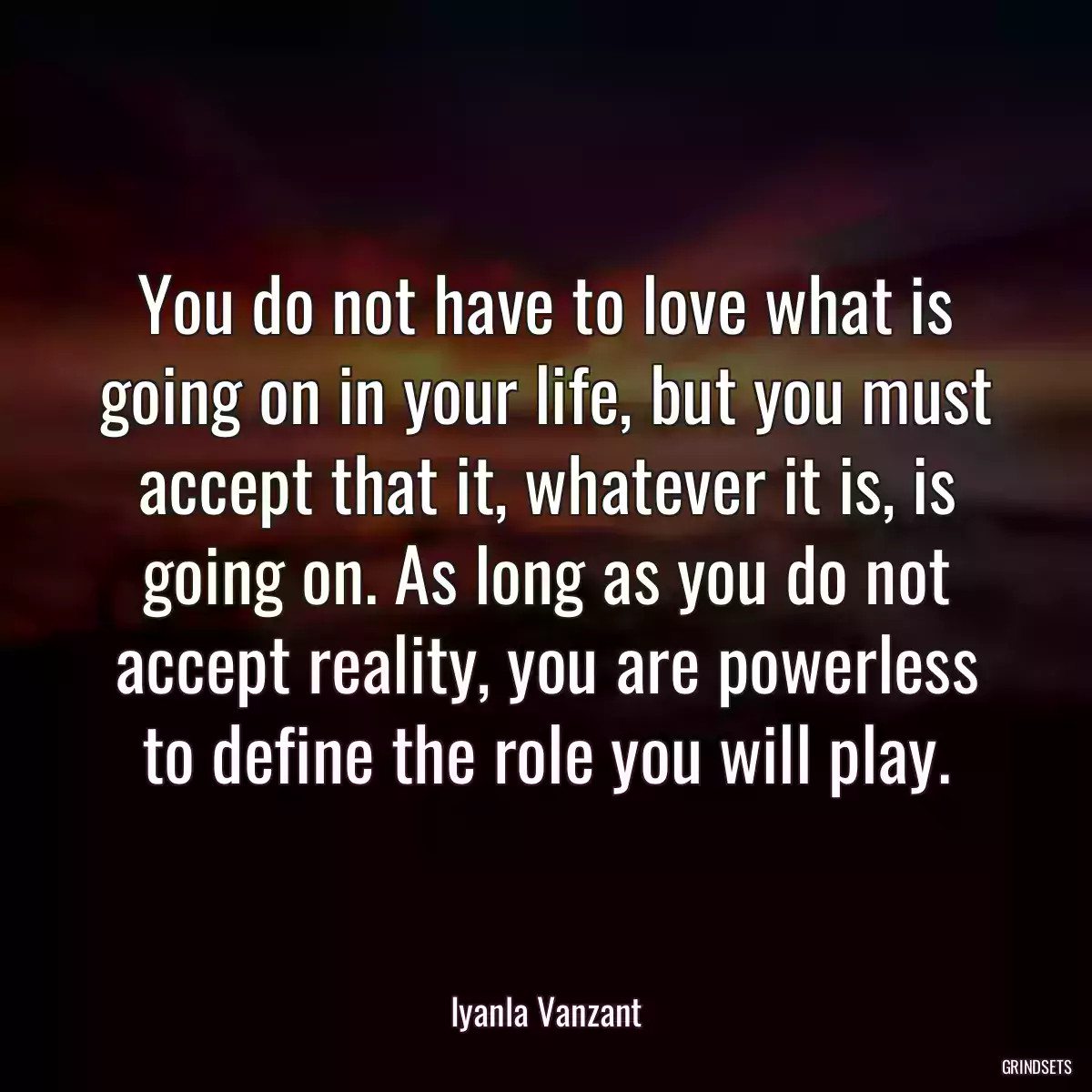 You do not have to love what is going on in your life, but you must accept that it, whatever it is, is going on. As long as you do not accept reality, you are powerless to define the role you will play.