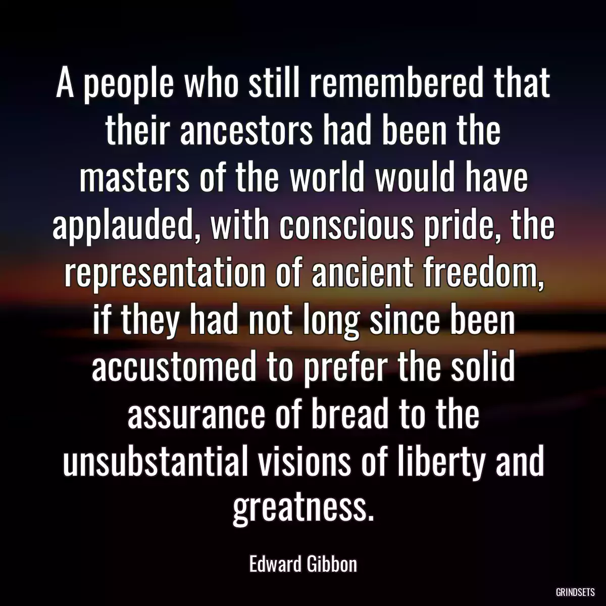 A people who still remembered that their ancestors had been the masters of the world would have applauded, with conscious pride, the representation of ancient freedom, if they had not long since been accustomed to prefer the solid assurance of bread to the unsubstantial visions of liberty and greatness.