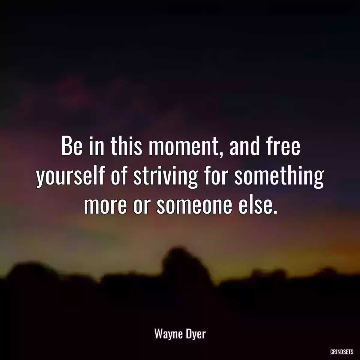 Be in this moment, and free yourself of striving for something more or someone else.